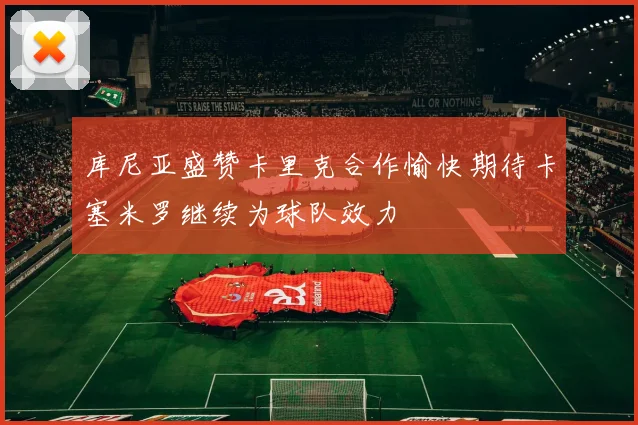 库尼亚盛赞卡里克合作愉快期待卡塞米罗继续为球队效力