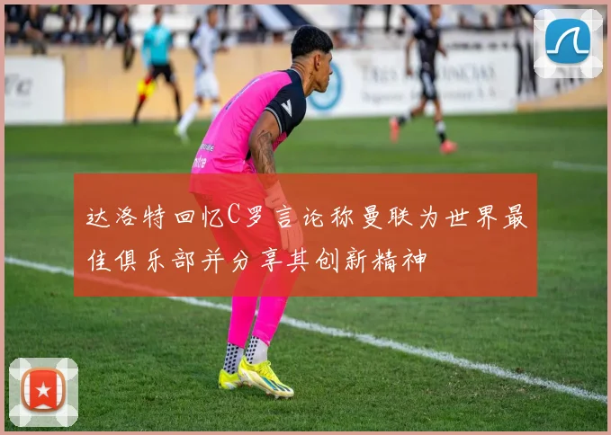 达洛特回忆C罗言论称曼联为世界最佳俱乐部并分享其创新精神