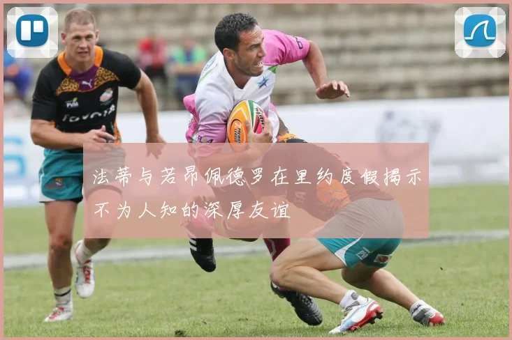 法蒂与若昂佩德罗在里约度假揭示不为人知的深厚友谊