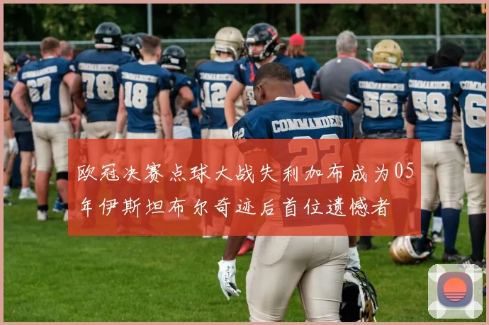 欧冠决赛点球大战失利加布成为05年伊斯坦布尔奇迹后首位遗憾者