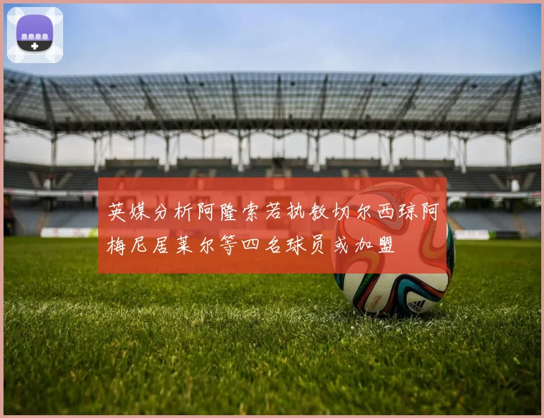 英媒分析阿隆索若执教切尔西琼阿梅尼居莱尔等四名球员或加盟