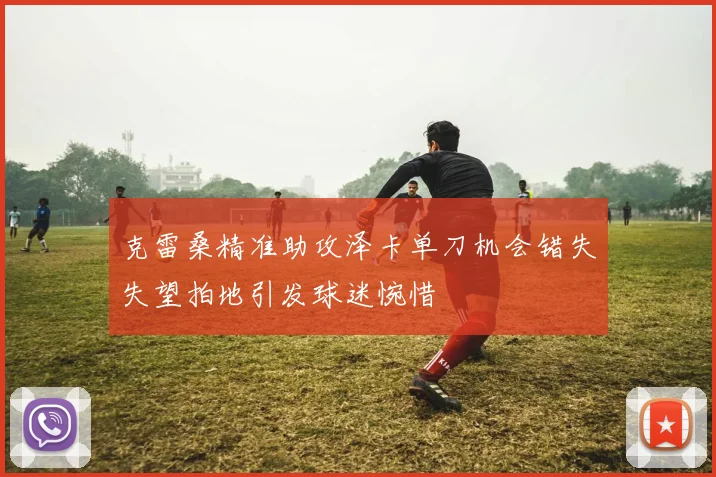 克雷桑精准助攻泽卡单刀机会错失失望拍地引发球迷惋惜