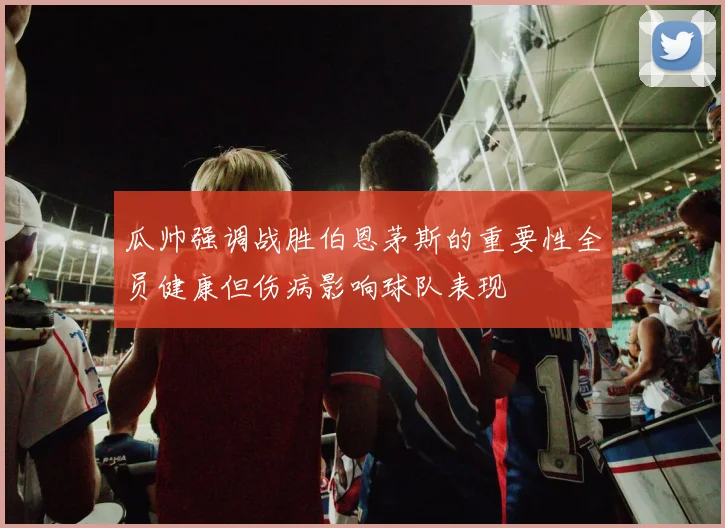 瓜帅强调战胜伯恩茅斯的重要性全员健康但伤病影响球队表现