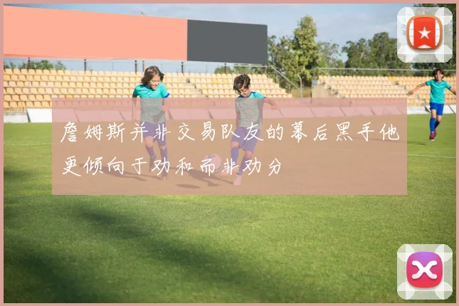 詹姆斯并非交易队友的幕后黑手他更倾向于劝和而非劝分