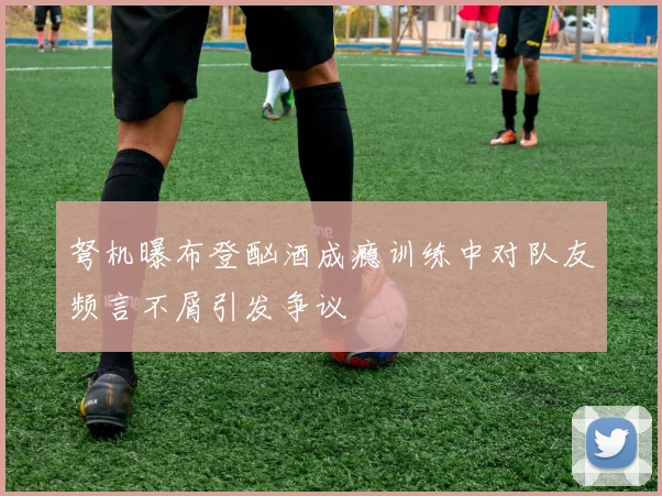 弩机曝布登酗酒成瘾训练中对队友频言不屑引发争议