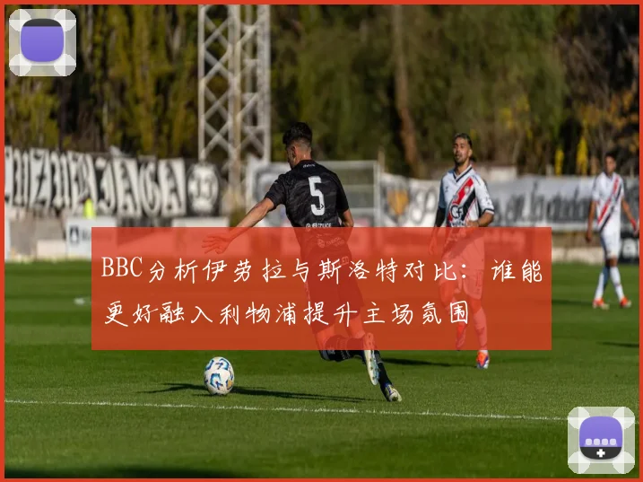 BBC分析伊劳拉与斯洛特对比：谁能更好融入利物浦提升主场氛围